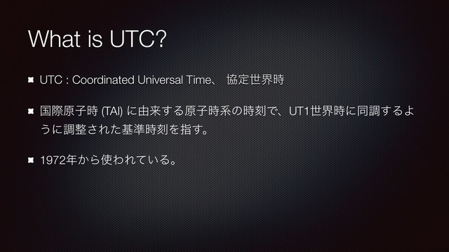 What is UTC?
UTC : Coordinated Universal Timeɺ ڠఆੈք࣌
ࠃࡍݪࢠ࣌ (TAI) ʹ༝དྷ͢Δݪࢠ࣌ܥͷ࣌ࠁͰɺUT1ੈք࣌ʹಉௐ͢ΔΑ
͏ʹௐ੔͞Εͨج४࣌ࠁΛࢦ͢ɻ
1972೥͔Β࢖ΘΕ͍ͯΔɻ
