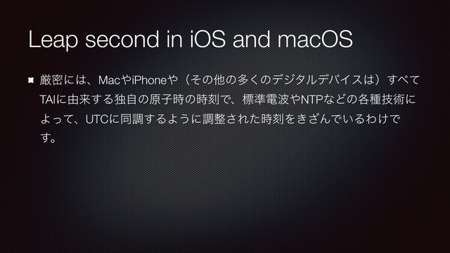 Leap second in iOS and macOS
ݫີʹ͸ɺMac΍iPhone΍ʢͦͷଞͷଟ͘ͷσδλϧσόΠε͸ʣ͢΂ͯ
TAIʹ༝དྷ͢Δಠࣗͷݪࢠ࣌ͷ࣌ࠁͰɺඪ४ి೾΍NTPͳͲͷ֤छٕज़ʹ
ΑͬͯɺUTCʹಉௐ͢ΔΑ͏ʹௐ੔͞Εͨ࣌ࠁΛ͖͟ΜͰ͍ΔΘ͚Ͱ
͢ɻ
