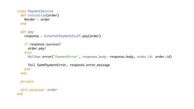class PaymentService
def initialize(order)
@order = order
end
def pay
response = ExternalPaymentStuff.pay(order)
if response.success?
order.pay!
else
Rollbar.error('PaymentError', response_body: response.body, order_id: order.id)
fail SomePaymentError, response.error_message
end
end
private
attr_accessor :order
end

