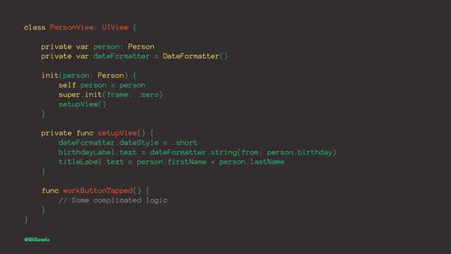 class PersonView: UIView {
private var person: Person
private var dateFormatter = DateFormatter()
init(person: Person) {
self.person = person
super.init(frame: .zero)
setupView()
}
private func setupView() {
dateFormatter.dateStyle = .short
birthdayLabel.text = dateFormatter.string(from: person.birthday)
titleLabel.text = person.firstName + person.lastName
}
func workButtonTapped() {
// Some complicated logic
}
}
@EliSawic

