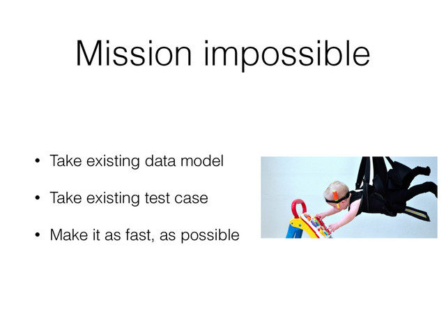 Mission impossible
• Take existing data model
• Take existing test case
• Make it as fast, as possible
