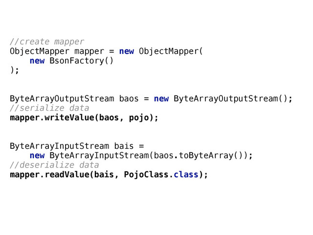 //create mapper 
ObjectMapper mapper = new ObjectMapper(
new BsonFactory()
);
ByteArrayOutputStream baos = new ByteArrayOutputStream();
//serialize data
mapper.writeValue(baos, pojo); 
 
 
ByteArrayInputStream bais = 
new ByteArrayInputStream(baos.toByteArray());
//deserialize data
mapper.readValue(bais, PojoClass.class); 
