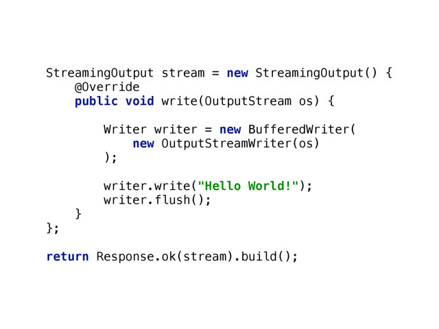 StreamingOutput stream = new StreamingOutput() { 
@Override 
public void write(OutputStream os) { 
 
Writer writer = new BufferedWriter( 
new OutputStreamWriter(os) 
);
 
writer.write("Hello World!"); 
writer.flush(); 
} 
};
 
return Response.ok(stream).build();
