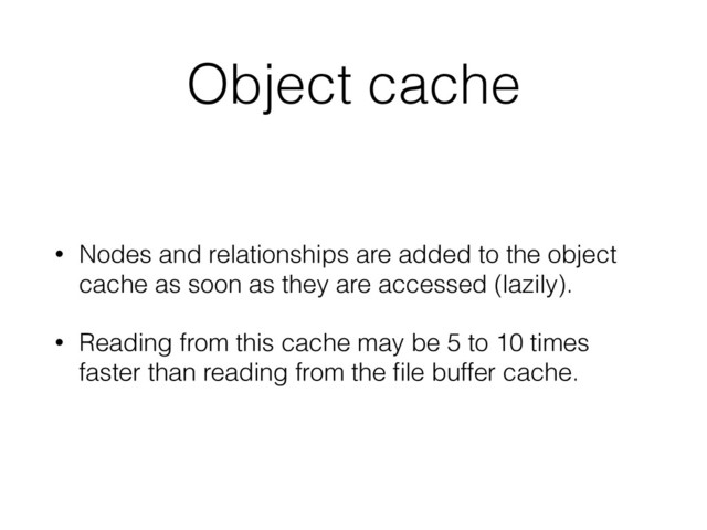 Object cache
• Nodes and relationships are added to the object
cache as soon as they are accessed (lazily).
• Reading from this cache may be 5 to 10 times
faster than reading from the ﬁle buffer cache.
