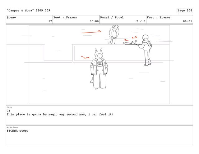 Scene
17
Feet : Frames
00:06
Panel / Total
2 / 6
Feet : Frames
00:01
Dialog
C:
This place is gonna be magic any second now, i can feel it!
Action Notes
FIONNA stops
"Casper & Nova" 1109_009 Page 108
