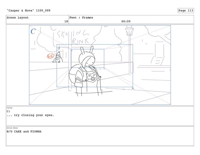 Scene Layout
18
Feet : Frames
00:09
Dialog
C:
... try closing your eyes.
Action Notes
H/U CAKE and FIONNA
"Casper & Nova" 1109_009 Page 113
