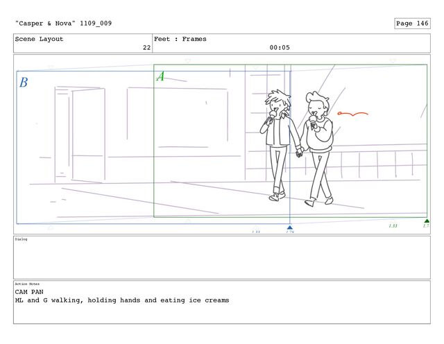 Scene Layout
22
Feet : Frames
00:05
Dialog
Action Notes
CAM PAN
ML and G walking, holding hands and eating ice creams
"Casper & Nova" 1109_009 Page 146
