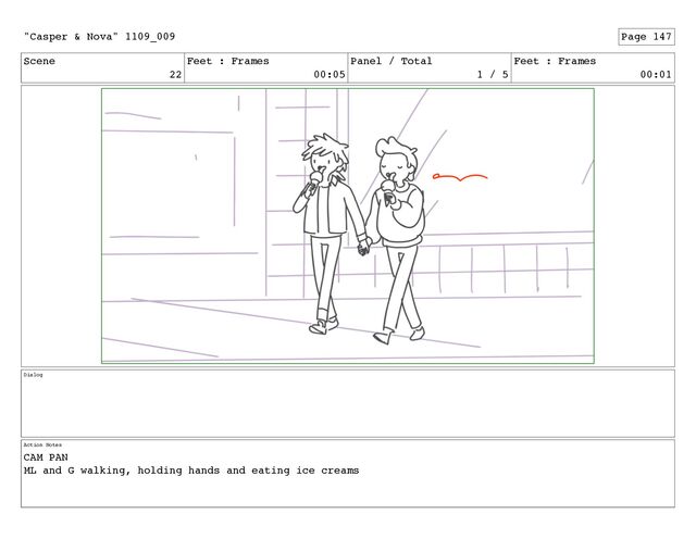 Scene
22
Feet : Frames
00:05
Panel / Total
1 / 5
Feet : Frames
00:01
Dialog
Action Notes
CAM PAN
ML and G walking, holding hands and eating ice creams
"Casper & Nova" 1109_009 Page 147
