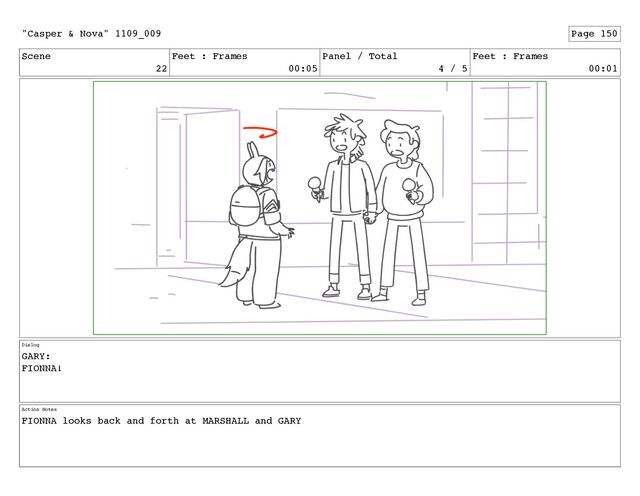 Scene
22
Feet : Frames
00:05
Panel / Total
4 / 5
Feet : Frames
00:01
Dialog
GARY:
FIONNA!
Action Notes
FIONNA looks back and forth at MARSHALL and GARY
"Casper & Nova" 1109_009 Page 150

