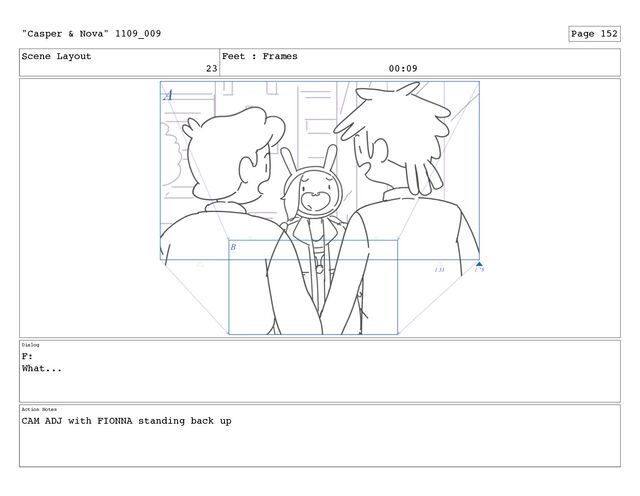 Scene Layout
23
Feet : Frames
00:09
Dialog
F:
What...
Action Notes
CAM ADJ with FIONNA standing back up
"Casper & Nova" 1109_009 Page 152
