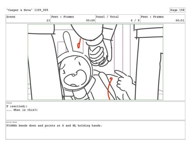 Scene
23
Feet : Frames
00:09
Panel / Total
6 / 9
Feet : Frames
00:01
Dialog
F (excited):
... What is this?!
Action Notes
FIONNA bends down and points at G and ML holding hands.
"Casper & Nova" 1109_009 Page 158
