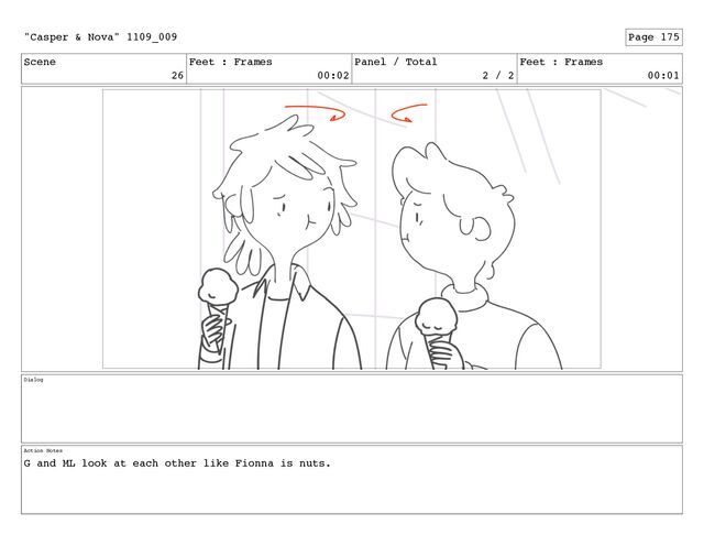 Scene
26
Feet : Frames
00:02
Panel / Total
2 / 2
Feet : Frames
00:01
Dialog
Action Notes
G and ML look at each other like Fionna is nuts.
"Casper & Nova" 1109_009 Page 175
