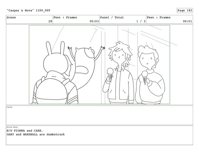 Scene
28
Feet : Frames
00:03
Panel / Total
1 / 3
Feet : Frames
00:01
Dialog
Action Notes
H/U FIONNA and CAKE.
GARY and MARSHALL are dumbstruck
"Casper & Nova" 1109_009 Page 183
