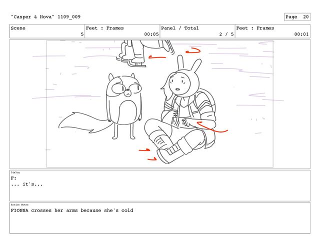 Scene
5
Feet : Frames
00:05
Panel / Total
2 / 5
Feet : Frames
00:01
Dialog
F:
... it's...
Action Notes
FIONNA crosses her arms because she's cold
"Casper & Nova" 1109_009 Page 20
