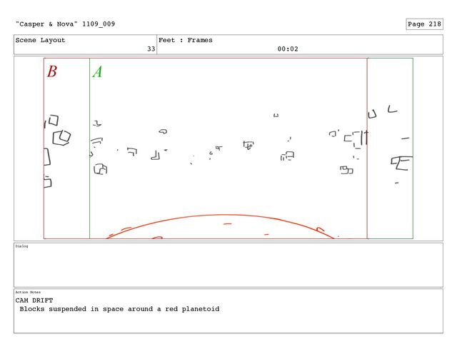 Scene Layout
33
Feet : Frames
00:02
Dialog
Action Notes
CAM DRIFT
Blocks suspended in space around a red planetoid
"Casper & Nova" 1109_009 Page 218
