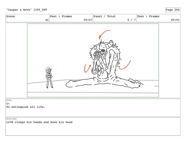 Scene
42
Feet : Frames
00:07
Panel / Total
5 / 7
Feet : Frames
00:01
Dialog
L:
To extinguish all life.
Action Notes
LICH clasps his hands and bows his head
"Casper & Nova" 1109_009 Page 264
