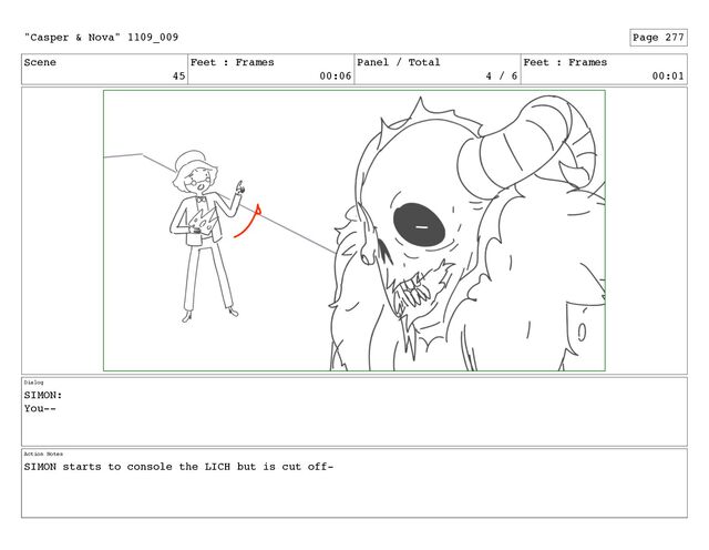 Scene
45
Feet : Frames
00:06
Panel / Total
4 / 6
Feet : Frames
00:01
Dialog
SIMON:
You--
Action Notes
SIMON starts to console the LICH but is cut off-
"Casper & Nova" 1109_009 Page 277
