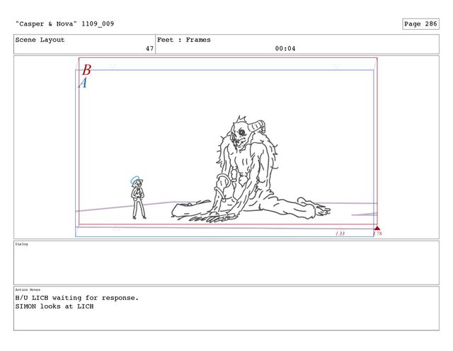 Scene Layout
47
Feet : Frames
00:04
Dialog
Action Notes
H/U LICH waiting for response.
SIMON looks at LICH
"Casper & Nova" 1109_009 Page 286
