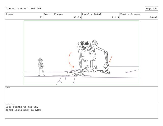 Scene
61
Feet : Frames
00:09
Panel / Total
9 / 9
Feet : Frames
00:01
Dialog
Action Notes
LICH starts to get up.
SIMON looks back to LICH
"Casper & Nova" 1109_009 Page 336
