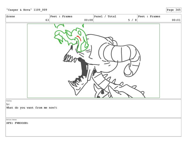 Scene
63
Feet : Frames
00:08
Panel / Total
5 / 8
Feet : Frames
00:01
Dialog
L:
What do you want from me now?!
Action Notes
SFX: FWHOOSH!
"Casper & Nova" 1109_009 Page 345
