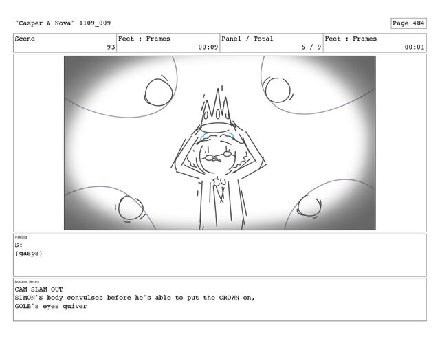 Scene
93
Feet : Frames
00:09
Panel / Total
6 / 9
Feet : Frames
00:01
Dialog
S:
(gasps)
Action Notes
CAM SLAM OUT
SIMON'S body convulses before he's able to put the CROWN on,
GOLB's eyes quiver
"Casper & Nova" 1109_009 Page 484
