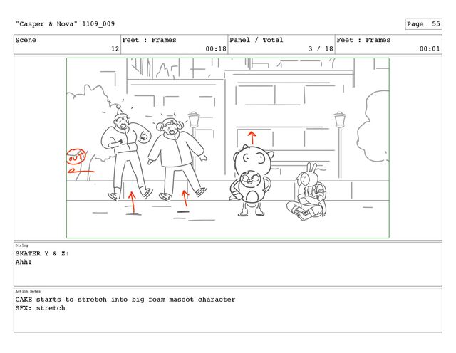 Scene
12
Feet : Frames
00:18
Panel / Total
3 / 18
Feet : Frames
00:01
Dialog
SKATER Y & Z:
Ahh!
Action Notes
CAKE starts to stretch into big foam mascot character
SFX: stretch
"Casper & Nova" 1109_009 Page 55
