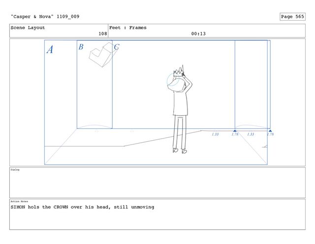 Scene Layout
108
Feet : Frames
00:13
Dialog
Action Notes
SIMON hols the CROWN over his head, still unmoving
"Casper & Nova" 1109_009 Page 565
