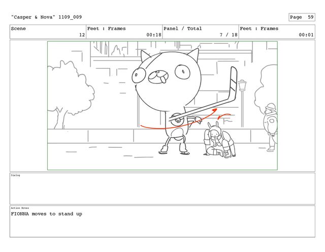 Scene
12
Feet : Frames
00:18
Panel / Total
7 / 18
Feet : Frames
00:01
Dialog
Action Notes
FIONNA moves to stand up
"Casper & Nova" 1109_009 Page 59
