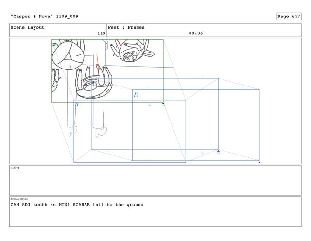 Scene Layout
119
Feet : Frames
00:06
Dialog
Action Notes
CAM ADJ south as MINI SCARAB fall to the ground
"Casper & Nova" 1109_009 Page 647
