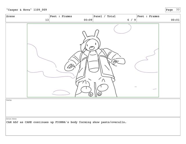 Scene
13
Feet : Frames
00:09
Panel / Total
6 / 9
Feet : Frames
00:01
Dialog
Action Notes
CAM ADJ as CAKE continues up FIONNA's body forming show pants/overalls.
"Casper & Nova" 1109_009 Page 77
