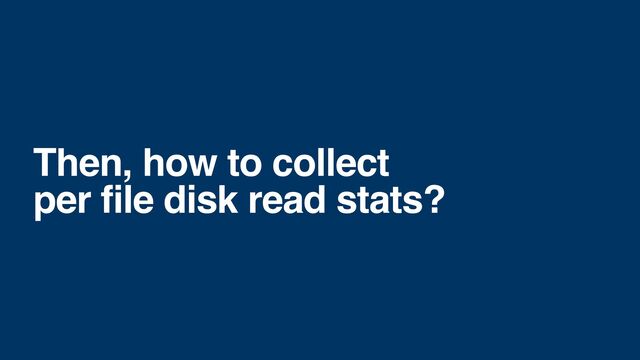 Then, how to collect
per file disk read stats?
