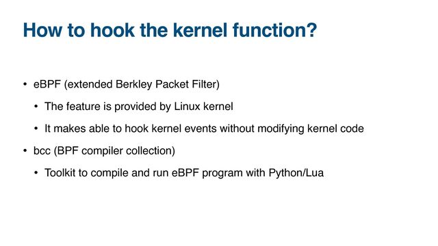 How to hook the kernel function?
• eBPF (extended Berkley Packet Filter)
• The feature is provided by Linux kernel
• It makes able to hook kernel events without modifying kernel code
• bcc (BPF compiler collection)
• Toolkit to compile and run eBPF program with Python/Lua
