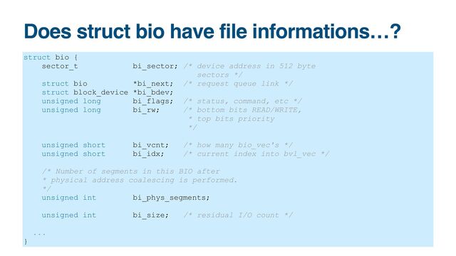 Does struct bio have file informations…?
struct bio {


sector_t bi_sector; /* device address in 512 byte


sectors */


struct bio *bi_next; /* request queue link */


struct block_device *bi_bdev;


unsigned long bi_flags; /* status, command, etc */


unsigned long bi_rw; /* bottom bits READ/WRITE,


* top bits priority


*/


unsigned short bi_vcnt; /* how many bio_vec's */


unsigned short bi_idx; /* current index into bvl_vec */


/* Number of segments in this BIO after


* physical address coalescing is performed.


*/


unsigned int bi_phys_segments;


unsigned int bi_size; /* residual I/O count */


...


}
