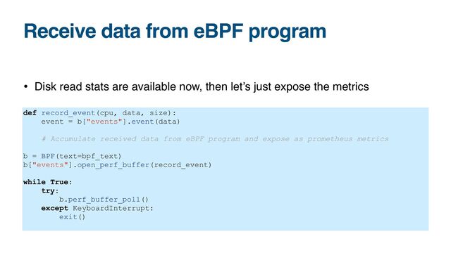 Receive data from eBPF program
• Disk read stats are available now, then let’s just expose the metrics
def record_event(cpu, data, size):


event = b["events"].event(data)


# Accumulate received data from eBPF program and expose as prometheus metrics


b = BPF(text=bpf_text)


b["events"].open_perf_buffer(record_event)


while True:


try:


b.perf_buffer_poll()


except KeyboardInterrupt:


exit()


