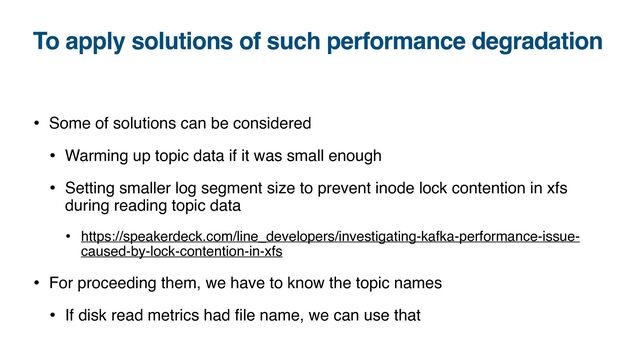 To apply solutions of such performance degradation
• Some of solutions can be considered
• Warming up topic data if it was small enough
• Setting smaller log segment size to prevent inode lock contention in xfs
during reading topic data
• https://speakerdeck.com/line_developers/investigating-kafka-performance-issue-
caused-by-lock-contention-in-xfs
• For proceeding them, we have to know the topic names
• If disk read metrics had
fi
le name, we can use that
