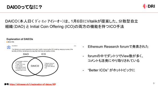 DAICOってなに？
参考: https://ethresear.ch/t/explanation-of-daicos/465
DAICO（本人曰く ﾃﾞｨ･ｴｨ･ｱｲｼｰｵｰ）は、1月6日にVitalikが提案した、分散型自立
組織（DAO) と Initial Coin Offering (ICO)の両方の機能を持つICO手法
- Ethereum Research forumで発表された
- forumの中でダントツでView数が多く、
コメントも活発にやり取りされている
- “Better ICOs” がホットトピックに
3
