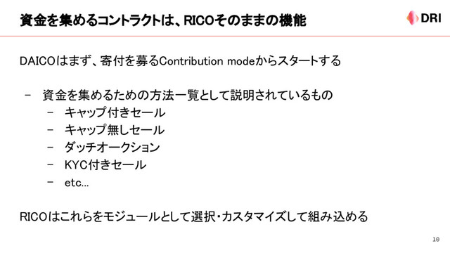 資金を集めるコントラクトは、RICOそのままの機能
DAICOはまず、寄付を募るContribution modeからスタートする
- 資金を集めるための方法一覧として説明されているもの
- キャップ付きセール
- キャップ無しセール
- ダッチオークション
- KYC付きセール
- etc...
RICOはこれらをモジュールとして選択・カスタマイズして組み込める
10
