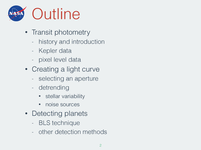 Outline
• Transit photometry
- history and introduction
- Kepler data
- pixel level data
• Creating a light curve
- selecting an aperture
- detrending
• stellar variability
• noise sources
• Detecting planets
- BLS technique
- other detection methods
2
