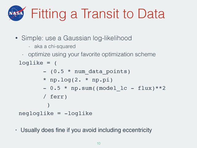 Fitting a Transit to Data
• Simple: use a Gaussian log-likelihood
- aka a chi-squared
- optimize using your favorite optimization scheme
loglike = (
- (0.5 * num_data_points)
* np.log(2. * np.pi)
- 0.5 * np.sum((model_lc - flux)**2
/ ferr)
)
negloglike = -loglike
• Usually does ﬁne if you avoid including eccentricity
105
