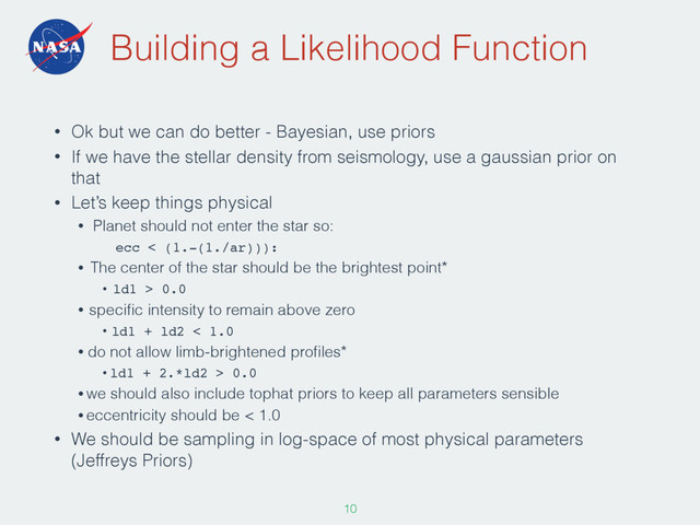 Building a Likelihood Function
• Ok but we can do better - Bayesian, use priors
• If we have the stellar density from seismology, use a gaussian prior on
that
• Let’s keep things physical
• Planet should not enter the star so:
ecc < (1.-(1./ar))):
• The center of the star should be the brightest point*
• ld1 > 0.0
• speciﬁc intensity to remain above zero
• ld1 + ld2 < 1.0
• do not allow limb-brightened proﬁles*
• ld1 + 2.*ld2 > 0.0
• we should also include tophat priors to keep all parameters sensible
• eccentricity should be < 1.0
• We should be sampling in log-space of most physical parameters
(Jeffreys Priors)
107
