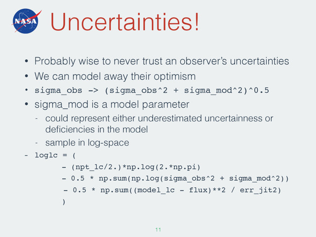 Uncertainties!
• Probably wise to never trust an observer’s uncertainties
• We can model away their optimism
• sigma_obs -> (sigma_obs^2 + sigma_mod^2)^0.5
• sigma_mod is a model parameter
- could represent either underestimated uncertainness or
deﬁciencies in the model
- sample in log-space
- loglc = (
- (npt_lc/2.)*np.log(2.*np.pi)
- 0.5 * np.sum(np.log(sigma_obs^2 + sigma_mod^2))
- 0.5 * np.sum((model_lc - flux)**2 / err_jit2)
)
110
