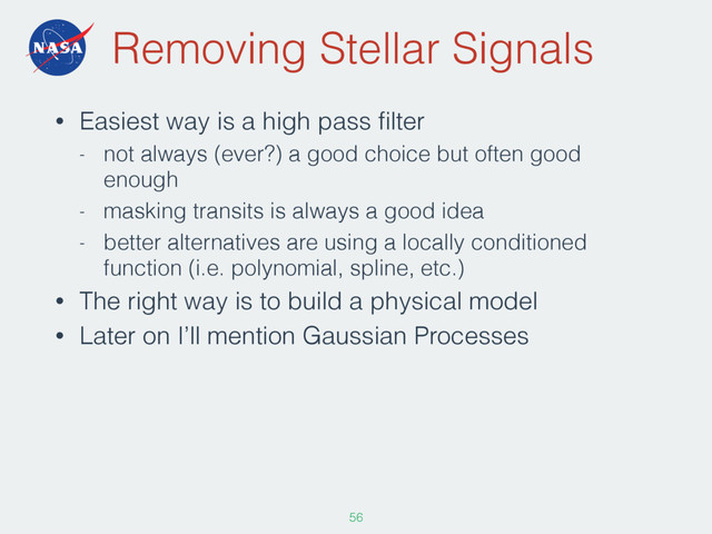 Removing Stellar Signals
• Easiest way is a high pass ﬁlter
- not always (ever?) a good choice but often good
enough
- masking transits is always a good idea
- better alternatives are using a locally conditioned
function (i.e. polynomial, spline, etc.)
• The right way is to build a physical model
• Later on I’ll mention Gaussian Processes
56
