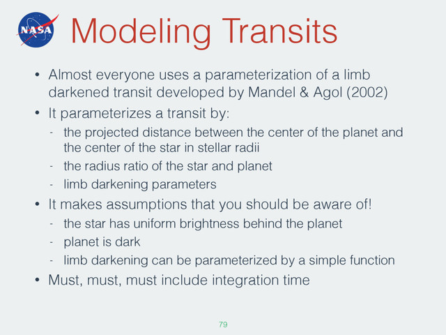 Modeling Transits
• Almost everyone uses a parameterization of a limb
darkened transit developed by Mandel & Agol (2002)
• It parameterizes a transit by:
- the projected distance between the center of the planet and
the center of the star in stellar radii
- the radius ratio of the star and planet
- limb darkening parameters
• It makes assumptions that you should be aware of!
- the star has uniform brightness behind the planet
- planet is dark
- limb darkening can be parameterized by a simple function
• Must, must, must include integration time
79
