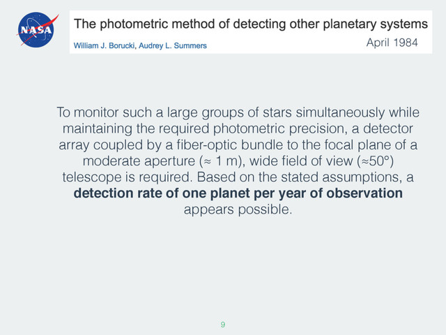 To monitor such a large groups of stars simultaneously while
maintaining the required photometric precision, a detector
array coupled by a ﬁber-optic bundle to the focal plane of a
moderate aperture (≈ 1 m), wide ﬁeld of view (≈50°)
telescope is required. Based on the stated assumptions, a
detection rate of one planet per year of observation
appears possible.
9
April 1984
