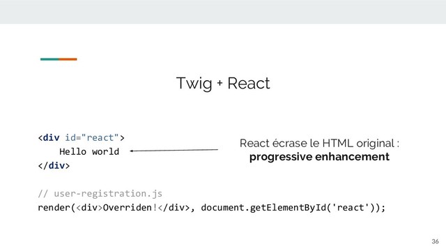 36
<div>
Hello world
</div>
// user-registration.js
render(<div>Overriden!</div>, document.getElementById('react'));
Twig + React
React écrase le HTML original :
progressive enhancement
