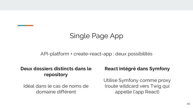 40
Single Page App
API-platform + create-react-app : deux possibilités
Deux dossiers distincts dans le
repository
Idéal dans le cas de noms de
domaine différent
React intégré dans Symfony
Utilise Symfony comme proxy
(route wildcard vers Twig qui
appelle l’app React)
