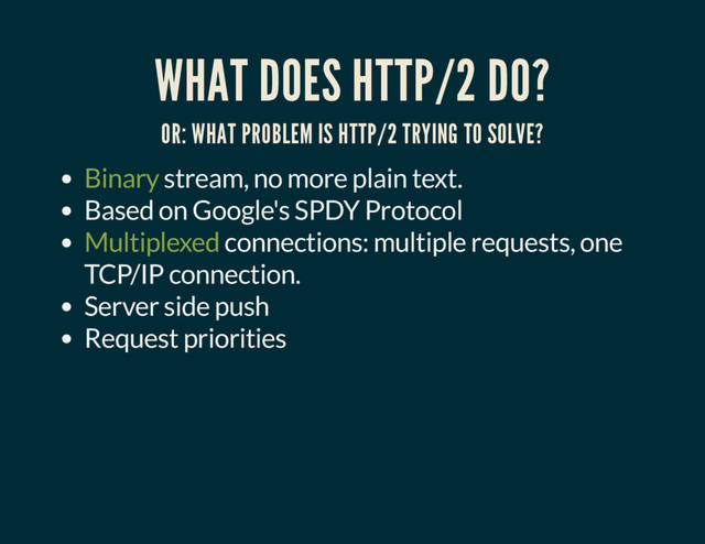 WHAT DOES HTTP/2 DO?
OR: WHAT PROBLEM IS HTTP/2 TRYING TO SOLVE?
Binary stream, no more plain text.
Based on Google's SPDY Protocol
Multiplexed connections: multiple requests, one
TCP/IP connection.
Server side push
Request priorities
