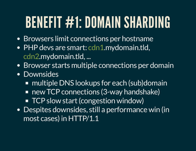 BENEFIT #1: DOMAIN SHARDING
Browsers limit connections per hostname
PHP devs are smart: cdn1.mydomain.tld,
cdn2.mydomain.tld, ...
Browser starts multiple connections per domain
Downsides
multiple DNS lookups for each (sub)domain
new TCP connections (3-way handshake)
TCP slow start (congestion window)
Despites downsides, still a performance win (in
most cases) in HTTP/1.1
