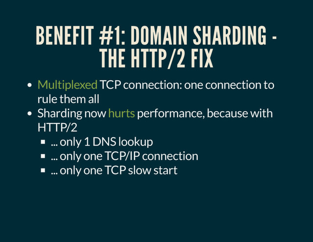 BENEFIT #1: DOMAIN SHARDING -
THE HTTP/2 FIX
Multiplexed TCP connection: one connection to
rule them all
Sharding now hurts performance, because with
HTTP/2
... only 1 DNS lookup
... only one TCP/IP connection
... only one TCP slow start
