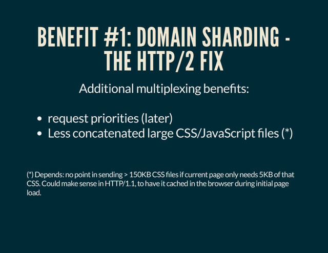 BENEFIT #1: DOMAIN SHARDING -
THE HTTP/2 FIX
Additional multiplexing bene ts:
request priorities (later)
Less concatenated large CSS/JavaScript les (*)
(*) Depends: no point in sending > 150KB CSS les if current page only needs 5KB of that
CSS. Could make sense in HTTP/1.1, to have it cached in the browser during initial page
load.
